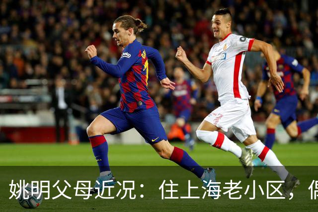 姚明父母近况：住上海老小区，偶尔回苏州探亲，儿子大姚很孝顺